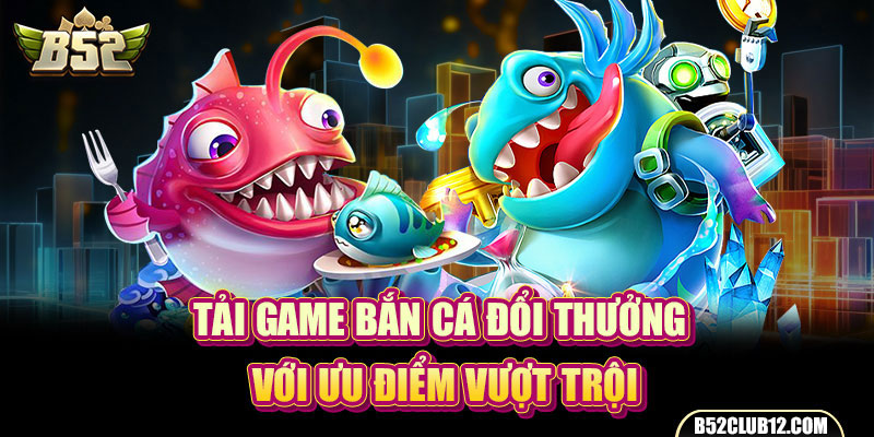 Tải game bắn cá đổi thưởng với ưu điểm vượt trội